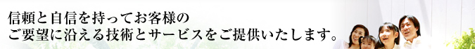 信頼と自信を持ってお客様のご要望に沿える技術とサービスをご提供いたします
